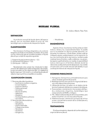 DERRAME PLEURAL
                                                                                             Dr. Isidoro Alberto Páez Prats

DEFINICIÓN

    Acumulación anormal de líquido dentro del espacio                   – Misceláneos.
pleural, que se manifiesta desde el punto de vista
semiológico por un síndrome de interposición líquida.
                                                                   DIAGNÓSTICO
CLASIFICACIÓN                                                           Aspectos clínicos: los síntomas más frecuentes son dolor
                                                                   torácico, disnea y tos, ocasionalmente fiebre. Es posible
     Para favorecer el enfoque diagnóstico y la conducta           que no se presenten en algunos grandes derrames y en
terapéutica se dividen en trasudados y exudados. De acuerdo
                                                                   pacientes muy enfermos; cuando existen, el dolor suele ser
con los criterios de Light se considera exudado un líquido
pleural que cumpla los requisitos siguientes:                      unilateral y agudo; puede empeorar con la inspiración, la
                                                                   tos o los movimientos de la caja torácica, también puede
1. Proteínas líquido/proteínas plasma > 0,5.                       irradiarse hacia el hombro, cuello o abdomen. Los pacien-
2. LDH líquido/LDH plasma > 0,6.                                   tes respiran superficialmente y con rapidez, la expansibilidad
3. LDH líquido > 200 U/L.                                          torácica disminuye en el hemitórax afectado donde las
                                                                   vibraciones vocales prácticamente desaparecen, hay matidez
     Recientemente otros autores han introducido la deter-         a la percusión y el murmullo vesicular está abolido, lo que
minación del colesterol para realizar el diagnóstico de exudado,   constituye el síndrome de interposición líquida.
lo que concuerda con los criterios de Light. Un colesterol en
líquido mayor que 1,55 mmol/L o un cociente líquido pleural/
/plasma mayor que 0,3 es compatible con exudado.                   EXÁMENES PARACLÍNICOS

CLASIFICACIÓN CAUSAL                                               1. Hemograma, hemoquímica y eritrosedimentación para
                                                                      valorar el estado general del paciente.
1. Derrames pleurales trasudativos.                                2. Radiología de tórax para precisar la magnitud del derra-
     – Insuficiencia cardíaca congestiva.                             me y otras alteraciones pulmonares.
     – Cirrosis hepática.                                          3. Ultrasonido de tórax: se realiza con el objetivo de de-
     – Síndrome nefrótico.                                            terminar la extensión del derrame y presencia de tabiques.
     – Diálisis peritoneal.
                                                                   4. Toracocentesis: caracterización macroscópica del líqui-
     – Urinotórax.
     – Glomerulonefritis.                                             do y evaluaciones citoquímica, bacteriológica (que
     – Atelectasia.                                                   incluye estudios de BAAR) y citológica.
     – Mixedema.                                                   5. TAC: deberá realizarse después de la toracocentesis, para
     – Tromboembolismo pulmonar.                                      evaluar el pulmón una vez evacuado el líquido.
     – Sarcoidosis.                                                6. Videotoracoscopia: intervención quirúrgica de mínimo
2. Derrames pleurales exudativos.                                     acceso, que permite la revisión de la cavidad pleural y
     – Infecciosos.                                                   la toma de biopsia.
     – Neoplásicos.
     – Gastrointestinales.
     – Colagenovasculares.                                         TRATAMIENTO
     – Hemotórax.
     – Quilotórax.                                                      El enfoque terapéutico depende de la enfermedad que
     – Iatrogénicos.                                               originó el derrame pleural.

                                                                                                                             87
 