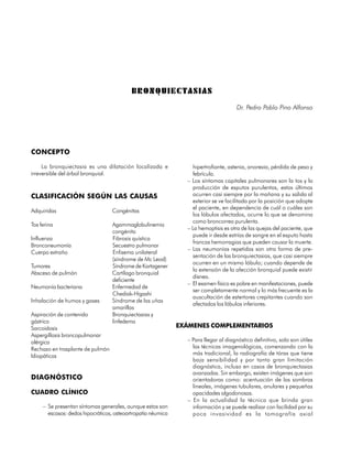 B R O N Q U I E C TA S I A S
                                                                                     Dr. Pedro Pablo Pino Alfonso




CONCEPTO

     La bronquiectasia es una dilatación localizada e             hipertrofiante, astenia, anorexia, pérdida de peso y
irreversible del árbol bronquial.                                 febrícula.
                                                                – Los síntomas capitales pulmonares son la tos y la
                                                                  producción de esputos purulentos, estos últimos
CLASIFICACIÓN SEGÚN LAS CAUSAS                                    ocurren casi siempre por la mañana y su salida al
                                                                  exterior se ve facilitada por la posición que adopte
                                                                  el paciente, en dependencia de cuál o cuáles son
Adquiridas                         Congénitas
                                                                  los lóbulos afectados, ocurre lo que se denomina
                                                                  como broncorrea purulenta.
Tos ferina                         Agammaglobulinemia
                                                                – La hemoptisis es otra de las quejas del paciente, que
                                   congénita
                                                                  puede ir desde estrías de sangre en el esputo hasta
Influenza                          Fibrosis quística
                                                                  francas hemorragias que pueden causar la muerte.
Bronconeumonía                     Secuestro pulmonar
                                                                – Las neumonías repetidas son otra forma de pre-
Cuerpo extraño                     Enfisema unilateral
                                                                  sentación de las bronquiectasias, que casi siempre
                                   (síndrome de Mc Leod)
                                                                  ocurren en un mismo lóbulo; cuando depende de
Tumores                            Síndrome de Kartagener
                                                                  la extensión de la afección bronquial puede existir
Absceso de pulmón                  Cartílago bronquial
                                                                  disnea.
                                   deficiente
                                                                – El examen físico es pobre en manifestaciones, puede
Neumonía bacteriana                Enfermedad de
                                                                  ser completamente normal y lo más frecuente es la
                                   Chediak-Higashi
                                                                  auscultación de estertores crepitantes cuando son
Inhalación de humos y gases        Síndrome de las uñas
                                                                  afectados los lóbulos inferiores.
                                   amarillas
Aspiración de contenido            Bronquiectasias y
gástrico                           linfedema
Sarcoidosis                                                   EXÁMENES COMPLEMENTARIOS
Aspergillosis broncopulmonar
alérgica                                                        – Para llegar al diagnóstico definitivo, solo son útiles
Rechazo en trasplante de pulmón                                   las técnicas imagenológicas, comenzando con la
Idiopáticas                                                       más tradicional, la radiografía de tórax que tiene
                                                                  baja sensibilidad y por tanto gran limitación
                                                                  diagnóstica, incluso en casos de bronquiectasias
                                                                  avanzadas. Sin embargo, existen imágenes que son
DIAGNÓSTICO                                                       orientadoras como: acentuación de las sombras
                                                                  lineales, imágenes tubulares, anulares y pequeñas
CUADRO CLÍNICO                                                    opacidades algodonosas.
                                                                – En la actualidad la técnica que brinda gran
     – Se presentan síntomas generales, aunque estos son          información y se puede realizar con facilidad por su
       escasos: dedos hipocráticos, osteoartropatía néumica       poca invasividad es la tomografía axial

88
 