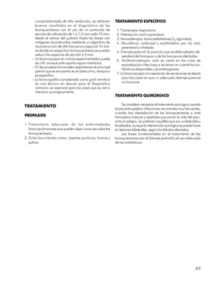 computadorizada de alta resolución; se obtienen         TRATAMIENTO ESPECÍFICO
      buenos resultados en el diagnóstico de las
      bronquiectasias con el uso de un protocolo de            1. Fisioterapia respiratoria.
      sección de colimación de 1 a 1,5 mm cada 10 mm,          2. Hidratación oral o parenteral.
      desde el vértice del pulmón hasta las bases con          3. Aerosolterapia: broncodilatadores (b2 agonistas).
      imágenes reconstruidas mediante un algoritmo de          4. Mucolíticos: ambroxol y acetilcisteína por vía oral,
      reconstrucción de alta frecuencia espacial. En áre-          parenteral o inhalada.
      as donde se sospechan bronquiectasias se pueden          5. Drenaje postural: la posición que se debe adoptar de-
      reducir los espacios de sección a 5 mm.                      penderá del bronquio o de los bronquios afectados.
    – La broncoscopia en manos experimentadas puede            6. Antibioticoterapia: solo se usará en las crisis de
      ser útil, aunque solo aporta signos indirectos.
                                                                   exacerbación infecciosa si se tienen en cuenta los an-
    – En las pruebas funcionales respiratorias el principal
                                                                   tibióticos disponibles y el antibiograma.
      patrón que se encuentra es el obstructivo, tampoco
                                                               7. La broncoscopia con aspiración de secreciones se dejará
      es específico.
    – La broncografía considerada como gold standard               para los casos en que un adecuado drenaje postural
      es una técnica en desuso para el diagnóstico                 no funcione.
      rutinario; se reservará para los casos que se van a
      intervenir quirúrgicamente.
                                                              TRATAMIENTO QUIRÚRGICO

                                                                   Se considera necesario el tratamiento quirúrgico cuando
TRATAMIENTO
                                                              el paciente padece infecciones recurrentes muy frecuentes,
                                                              cuando hay abscedación de las bronquiectasias o ante
PROFILAXIS                                                    hemoptisis masivas y repetidas que ponen la vida del paci-
                                                              ente en peligro. Se prefieren aquellas que son unilaterales y
1.Tratamiento adecuado de las enfermedades                    localizadas, aunque la intervención quirúrgica se puede hacer
   broncopulmonares que pueden dejar como secuelas las        en lesiones bilaterales, según los lóbulos afectados.
   bronquiectasias.                                                Las bases fundamentales en el tratamiento de las
2. Evitar los irritantes como: vapores químicos, humos y      bronquiectasias son el drenaje postural y el uso adecuado
   polvos.                                                    de los antibióticos.




                                                                                                                       89
 