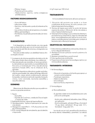 – Pólenes, hongos                                            6. Ig E mayor que 100 U/mol.
     – Productos químicos, polvos.
     – Medicamentos: aspirina, ciertos analgésicos
       antiinflamatorios.                                         TRATAMIENTO

FACTORES DESENCADENANTES                                              En la actualidad el tratamiento del asma se basa en:

     – Humo del tabaco.                                           1. Educación del paciente que ayude a un buen
     – Infecciones virales.                                          cumplimiento de las normas, así como conocer y con-
     – Ejercicios, más frecuente cuando el ambiente es frío          trolar el tratamiento farmacológico.
        o seco.                                                   2. Normas de higiene para evitar la acción de factores
     – Los cambios climáticos de temperatura y humedad.              capaces de producir inflamación de las vías aéreas e
     – Reflujo gastroesofágico.                                      inducir hiperactividad bronquial.
     – El embarazo, los períodos premenstruales y la meno-        3. Tratamiento farmacológico que combina los distintos ti-
        pausia.                                                      pos de fármacos antiasmáticos, según la intensidad del
                                                                     asma: broncodilatadores para ejercer la acción sinto-
                                                                     mática y antiinflamatorios corticoides para combatir el
DIAGNÓSTICO                                                          fenómeno de la inflamación bronquial.

     Si el diagnóstico se realiza durante una crisis aguda        OBJETIVOS DEL TRATAMIENTO
este no ofrece dificultad, pero si en el momento de la con-
sulta el paciente está libre de síntomas, el diagnóstico se       1. Evitar síntomas problemáticos crónicos (tos, disnea noc-
hace más difícil.                                                    turna o después del esfuerzo).
     Para esto se debe realizar una detallada historia clíni-     2. Mantener la función pulmonar normal o próxima a la
ca dirigida a buscar:                                                normalidad.
                                                                  3. Mantener actividad física y social normal.
1. La presencia de síntomas episódicos de obstrucción de          4. Evitar agudizaciones recidivantes.
   flujo aéreo (tríada clásica de disnea, tos y sibilancia).      5. Proporcionar el tratamiento farmacológico óptimo con
2. Que este episodio sea reversible, al menos parcialmen-            mínimos efectos adversos.
   te, demostrado por espirometría. La reversibilidad se de-
   fine como un incremento de 15 % o más del volumen              TRATAMIENTO INTERCRISIS
   espiratorio forzado (VEF), tras la inhalación de ß2
   agonistas.                                                     1. No farmacológico.
3. Que otros diagnósticos alternativos queden excluidos,
   entre los que se pueden citar: edema de laringe, disfunción         – Educación al paciente y a la familia para ejercer un
   de la glotis, cuerpo extraño endobronquial, estenosis                  correcto control ambiental.
   bronquiales, insuficiencia ventricular izquierda, bronquitis        – Fisioterapia respiratoria.
   crónica, tumor carcinoide, neumonías eosinófilas y                  – Medicina alternativa.
   vasculitis sistémicas.                                              – Inmunoterapia.
                                                                       – Ejercicios físicos y respiratorios.
EXÁMENES
                                                                  2. Farmacológicos
    Alteraciones de diferentes estudios que se pueden en-
contrar en pacientes asmáticos:                                      a) Broncodilatadores:

1. Esputo.                                                             – ß2 agonistas: existen en la actualidad de acción corta
      – Eosinofilia.                                                     y de acción prolongada:
      – Espirales de Curschman, cristales de Charcot Leydin
        y cuerpos de cróela.                                            . Acción corta: salbutamol, terbutalina; dosis: 200 µg
2. Radiografía de tórax: signos de hiperinsuflación.                      por aplicación.
3. Hemogasometría: hipoxia e hipercapnia (en casos de                   . Acción prolongada: salmeterol 25 µg y formoterol
   crisis severa).                                                        12 µg; dosis: salmeterol: 50 µg cada 12 h,
4. Hemograma: eosinofilia 5 – 15 %, leucocitos con más                    formoterol: 12 µg cada 12 h.
   de 3 % de eosinófilos.
5. ECG: normal, bloqueo de rama derecha, eje a la derecha              Las vías de uso son oral, aerosólicas (la más eficaz y
   o taquicardia.                                                 de menos efectos indeseables) y parenteral. Sus efectos

                                                                                                                           91
 