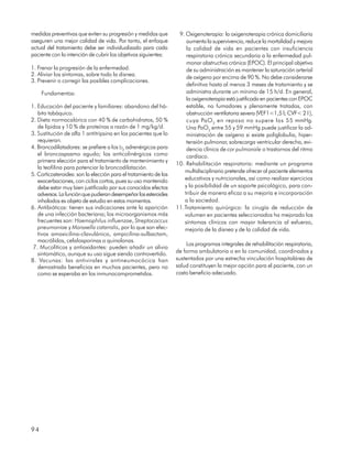 medidas preventivas que eviten su progresión y medidas que         9. Oxigenoterapia: la oxigenoterapia crónica domiciliaria
aseguren una mejor calidad de vida. Por tanto, el enfoque             aumenta la supervivencia, reduce la mortalidad y mejora
actual del tratamiento debe ser individualizado para cada             la calidad de vida en pacientes con insuficiencia
paciente con la intención de cubrir los objetivos siguientes:         respiratoria crónica secundaria a la enfermedad pul-
                                                                      monar obstructiva crónica (EPOC). El principal objetivo
1. Frenar la progresión de la enfermedad.                             de su administración es mantener la saturación arterial
2. Aliviar los síntomas, sobre todo la disnea.
                                                                      de oxígeno por encima de 90 %. No debe considerarse
3. Prevenir o corregir las posibles complicaciones.
                                                                      definitiva hasta al menos 3 meses de tratamiento y se
     Fundamentos:                                                     administra durante un mínimo de 15 h/d. En general,
                                                                      la oxigenoterapia está justificada en pacientes con EPOC
1. Educación del paciente y familiares: abandono del há-              estable, no fumadores y plenamente tratados, con
   bito tabáquico.                                                    obstrucción ventilatoria severa (VEF1<1,5 l; CVF< 2 l ),
2. Dieta normocalórica con 40 % de carbohidratos, 50 %                cuya PaO 2 en reposo no supere los 55 mmHg.
   de lípidos y 10 % de proteínas a razón de 1 mg/kg/d.               Una PaO2 entre 55 y 59 mmHg puede justificar la ad-
3. Sustitución de alfa 1 antitripsina en los pacientes que lo         ministración de oxígeno si existe poliglobulia, hiper-
   requieran.                                                         tensión pulmonar, sobrecarga ventricular derecha, evi-
4. Broncodilatadores: se prefiere a los b2 adrenérgicos para          dencia clínica de cor pulmonale o trastornos del ritmo
   el broncospasmo agudo; los anticolinérgicos como                   cardíaco.
   primera elección para el tratamiento de mantenimiento y
                                                                  10. Rehabilitación respiratoria: mediante un programa
   la teofilina para potenciar la broncodilatación.
                                                                     multidisciplinario pretende ofrecer al paciente elementos
5. Corticosteroides: son la elección para el tratamiento de las
   exacerbaciones, con ciclos cortos, pues su uso mantenido          educativos y nutricionales, así como realizar ejercicios
   debe estar muy bien justificado por sus conocidos efectos         y la posibilidad de un soporte psicológico, para con-
   adversos. La función que pudieran desempeñar los esteroides       tribuir de manera eficaz a su mejoría e incorporación
   inhalados es objeto de estudio en estos momentos.                 a la sociedad.
6. Antibióticos: tienen sus indicaciones ante la aparición        11.Tratamiento quirúrgico: la cirugía de reducción de
   de una infección bacteriana; los microorganismos más              volumen en pacientes seleccionados ha mejorado los
   frecuentes son: Haemophilus influenzae, Streptococcus             síntomas clínicos con mayor tolerancia al esfuerzo,
   pneumoniae y Moraxella catarralis, por lo que son efec-           mejoría de la disnea y de la calidad de vida.
   tivos amoxicilina-clavulánico, ampicilina-sulbactam,
   macrólidos, cefalosporinas o quinolonas.
                                                                      Los programas integrales de rehabilitación respiratoria,
 7. Mucolíticos y antioxidantes: pueden añadir un alivio
   sintomático, aunque su uso sigue siendo controvertido.         de forma ambulatoria o en la comunidad, coordinados y
8. Vacunas: las antivirales y antineumocócica han                 sustentados por una estrecha vinculación hospitalárea de
   demostrado beneficios en muchos pacientes, pero no             salud constituyen la mejor opción para el paciente, con un
   como se esperaba en los inmunocomprometidos.                   costo beneficio adecuado.




94
 
