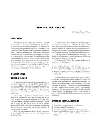 ABSCESO DEL PULMÓN
                                                                                                 Dr. Carlos Gassiot Nuño


CONCEPTO

     Absceso de pulmón es toda colección supurada                      En la exploración física se destacan, en la fase de ini-
consiguiente a una necrosis del parénquima, lo que permi-        cio, signos de consolidación pulmonar. Si además existe
te la evacuación del material purulento y la formación de        participación pleural, debe auscultarse un soplo de carac-
una cavidad con paredes propias y nivel hidroaéreo. Se ha        terísticas pleurales. Cuando el absceso se abre al bronquio,
convenido que el diámetro de la cavidad debe ser superior        los signos de consolidación disminuyen o desaparecen. En
a los 2 cm y que ha de existir una sola cavidad. Se denomi-      casos de larga evolución puede encontrarse acropaquía.
na neumonía necrozante o neumonía supurativa a las que                 En el hemograma suele observarse leucocitosis con
se caracterizan por múltiples áreas de necrosis y cavitación,    desviación a la izquierda y no es infrecuente el hallazgo de
todas de pequeño tamaño. Estas infecciones pulmonares            anemia como reflejo de la infección.
son causadas principalmente por microorganismos                        En la evolución clínica del absceso pulmonar se
anaerobios. La infección por estos microorganismos rara          describen 3 complicaciones:
vez es monomicrobiana; en general se trata de infecciones
mixtas en las que participan varios microorganismos              1. Extensión pleural con formación de empiema.
anaerobios y aerobios de la flora orofaríngea.                   2. Diseminación broncógena por rotura del absceso, con
                                                                    invasión bilateral e insuficiencia respiratoria grave.
                                                                 3. Metástasis sépticas cerebrales, complicación excepcio-
DIAGNÓSTICO                                                         nal hoy día.

CUADRO CLÍNICO                                                        Respecto a la neumonía necrosante, la evolución clí-
                                                                 nica puede ser tormentosa y el pronóstico es grave. Con
     La evolución del absceso pulmonar puede ser muy             frecuencia la enfermedad se extiende rápidamente, con
variada, aunque en la mayoría de los casos existe un             destrucción del parénquima pulmonar y evolución hacia la
comienzo agudo con fiebre elevada, escalofríos y sudoración.     gangrena de pulmón. El paciente está gravemente enfer-
En ocasiones puede incluso presentarse dolor de tipo             mo, febril, presenta expectoración pútrida y muchas veces,
pleurítico. En 30 % de los enfermos, el inicio de los síntomas   empiema. Existe leucocitosis con desviación a la izquierda.
clínicos es más solapado, con febrícula y tos escasamente        De los enfermos, 20 % fallece durante la infección, por lo
productiva.                                                      que es importante indicar de forma precoz un tratamiento
     Después de 1 ó 2 semanas aparece necrosis hística,          antibiótico.
seguida de la formación de un absceso que puede ser úni-
co o múltiple, con niveles hidroaéreos o sin estos, en el
caso de abscesos múltiples (neumonía necrosante). Después        EXÁMENES COMPLEMENTARIOS
de la cavitación, en 50 % de los casos se observa
expectoración fétida y abundante, que puede estar precedi-       1. Hemograma: leucocitosis con polinucleosis.
da de vómica, indicativa del establecimiento de                  2. Eritrosedimentación: acelerada.
comunicación bronquial.                                          3. Hemocultivo: debe realizarse en los primeros días.
     Si en esta fase todavía no se ha indicado tratamiento       4. Esputo: estudios bacteriológico (con antibiotico-gra-
antibiótico, el enfermo se mantiene febril y persiste el            ma) y citológico (piocitos, fibras elásticas y tapones de
síndrome tóxico.                                                    Dietrich).


                                                                                                                           95
 