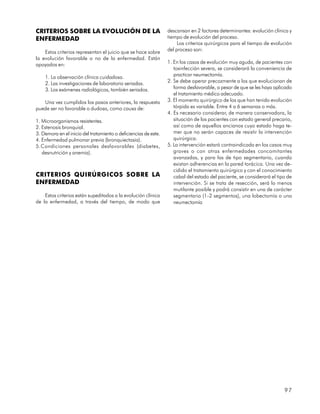 CRITERIOS SOBRE LA EVOLUCIÓN DE LA                               descansan en 2 factores determinantes: evolución clínica y
ENFERMEDAD                                                       tiempo de evolución del proceso.
                                                                      Los criterios quirúrgicos para el tiempo de evolución
    Estos criterios representan el juicio que se hace sobre      del proceso son:
la evolución favorable o no de la enfermedad. Están
apoyados en:                                                     1. En los casos de evolución muy aguda, de pacientes con
                                                                    toxinfección severa, se considerará la conveniencia de
    1. La observación clínica cuidadosa.                            practicar neumectomía.
    2. Las investigaciones de laboratorio seriadas.              2. Se debe operar precozmente a los que evolucionan de
    3. Los exámenes radiológicos, también seriados.                 forma desfavorable, a pesar de que se les haya aplicado
                                                                    el tratamiento médico adecuado.
   Una vez cumplidos los pasos anteriores, la respuesta          3. El momento quirúrgico de los que han tenido evolución
puede ser no favorable o dudosa, como causa de:                     tórpida es variable. Entre 4 a 6 semanas o más.
                                                                 4. Es necesario considerar, de manera conservadora, la
1. Microorganismos resistentes.                                     situación de los pacientes con estado general precario,
2. Estenosis bronquial.                                             así como de aquellos ancianos cuyo estado haga te-
3. Demora en el inicio del tratamiento o deficiencias de este.      mer que no serán capaces de resistir la intervención
4. Enfermedad pulmonar previa (bronquiectasia).                     quirúrgica.
5.Condiciones personales desfavorables (diabetes,                5. La intervención estará contraindicada en los casos muy
   desnutrición y anemia).                                          graves o con otras enfermedades concomitantes
                                                                    avanzadas, y para las de tipo segmentario, cuando
                                                                    existan adherencias en la pared torácica. Una vez de-
                                                                    cidido el tratamiento quirúrgico y con el conocimiento
CRITERIOS QUIRÚRGICOS SOBRE LA                                      cabal del estado del paciente, se considerará el tipo de
ENFERMEDAD                                                          intervención. Si se trata de resección, será lo menos
                                                                    mutilante posible y podrá consistir en una de carácter
    Estos criterios están supeditados a la evolución clínica        segmentario (1-2 segmentos), una lobectomía o una
de la enfermedad, a través del tiempo, de modo que                  neumectomía




                                                                                                                        97
 