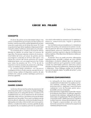 CÁNCER DEL PULMÓN
                                                                                               Dr. Carlos Gassiot Nuño



CONCEPTO

     El cáncer de pulmón es la enfermedad maligna más           inicio de la enfermedad se caracteriza por la metástasis a
común universalmente y la principal causa de muerte en el       distancia: osteomioarticular, hígado o glándulas
hombre, mientras que en las mujeres representa la primera       suprarrenales.
causa de muerte junto con el cáncer de mama. En Cuba                 Las manifestaciones paraneoplásicas no metastásicas
ocupa el primer lugar de las neoplasias malignas para el sexo   son poco frecuentes y casi siempre se encuentran vincula-
masculino y de las muertes por cáncer para uno y otro sexo.     das a la aparición del tumor; se observan por lo común la
     El incremento de su incidencia durante las últimas         osteoartropatía pnéumica hipertrófica (acropaquías y
décadas es debido, en primer lugar al consumo de                periostitis), acantosis nigricans y algunas manifestaciones
cigarrillos. Numerosos reportes muestran el vínculo en-         polineuropáticas. Otras descritas en la literatura médica son
tre el hábito de fumar y el cáncer de pulmón, por los           excepcionales.
carcinógenos contenidos en el humo del cigarro. Los                  Al examen físico se puede encontrar adenopatías
índices de curación del cáncer pulmonar son inacep-             supraclaviculares, cervicales y axilares; así como nódulos
tablemente bajos; con una supervivencia a los 5 años            subcutáneos y circulación colateral tipo cava superior. La
para todos los estadios de 10 a 15 %, de ahí la                 auscultación pulmonar por lo general es normal, excepto
importancia de los estudios de prevención y del diag-           cuando hay enfermedad pulmonar obstructiva crónica
nóstico en estadios iniciales de la enfermedad.                 asociada o síndrome de condensación, interposición líquida
     Es imprescindible establecer una secuencia                 o atelectasia. Otros hallazgos pueden ser la parálisis
investigativa dinámica fluida y precisa, que permita en un      recurrencial izquierda, dedos “en palillo de tambor” y uñas
mínimo tiempo realizar el diagnóstico positivo de esta          “en vidrio de reloj”.
entidad ante cualquier sombra radiológica pulmonar o
síntomas sugerentes.
                                                                EXÁMENES COMPLEMENTARIOS

DIAGNÓSTICO                                                          – La radiografía de tórax simple es el examen
                                                                       complementario fundamental. Se correlacionan for-
                                                                       mas nodulares, cavitarias, masas hiliares, patrón
CUADRO CLÍNICO
                                                                       bronconeumónico, atelectasia, ensanchamiento
                                                                       mediastinal, tumor de Pancoast, patrón reticu-
     Las formas clínicas más frecuentes de presentación del
                                                                       lonodulillar y formas combinadas.
cáncer de pulmón están muchas veces vinculadas al hallazgo           – Otros exámenes imagenológicos permiten mejorar
de alteraciones en la radiografía de tórax. Cambios en la              la localización de la lesión, su extensión regional o
modalidad de la tos y de la expectoración de fumadores                 la presencia de metástasis: radiografía de tórax la-
habituales, dolor torácico, hemoptisis y síntomas de sepsis            teral simple, tomografía lineal, TAC (tomografía axial
respiratoria son frecuentes. Otras veces manifestaciones de            computadorizada) o RMN (resonancia magnética
derrame pleural, atelectasia, síndromes de plexo braquial,             nuclear) torácicas, ultrasonido de abdomen supe-
adenopatías cervicales, síndrome de la vena cava superior,             rior (hígado y suprarrenales), así como otros
disfonía, o simplemente astenia, anorexia y pérdida de peso            exámenes que permitan esclarecer la sospecha de
son expresión de una neoplasia pulmonar. En ocasiones el               metástasis extrapulmonares.


98
 