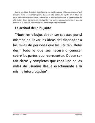 DUBUJO TÉCNICO Página 10
Cuarto, un dibujo de detalle debe hacerse con rapidez, ya que "el tiempo es dinero" y el
dibujante lento se encontrará pronto buscando otro trabajo. La rapidez en el dibujo se
logra mediante la agilidad física y mental; es el resultado natural de la concentración en
el trabajo y de un planeamiento inteligente y no por un apresuramiento al azar. La
lentitud es el producto inestable de una mente torpe o desinteresada.
La actitud del dibujante
“Nuestros dibujos deben ser capaces por sí
mismos de llevar las ideas del diseñador a
los miles de personas que los utilizan. Debe
decir todo lo que sea necesario conocer
sobre las partes que representen. Deben ser
tan claros y completos que cada uno de los
miles de usuarios llegue exactamente a la
misma interpretación".
 
