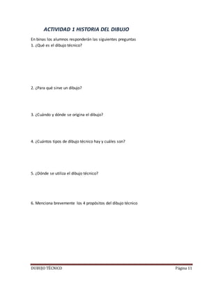 DUBUJO TÉCNICO Página 11
ACTIVIDAD 1 HISTORIA DEL DIBUJO
En binas los alumnos responderán las siguientes preguntas
1. ¿Qué es el dibujo técnico?
2. ¿Para qué sirve un dibujo?
3. ¿Cuándo y dónde se origina el dibujo?
4. ¿Cuántos tipos de dibujo técnico hay y cuáles son?
5. ¿Dónde se utiliza el dibujo técnico?
6. Menciona brevemente los 4 propósitos del dibujo técnico
 