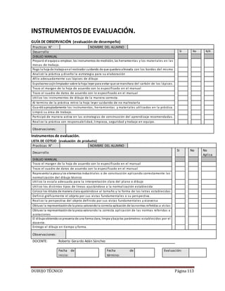 DUBUJO TÉCNICO Página 113
INSTRUMENTOS DE EVALUACIÓN.
GUÍA DE OBSERVACIÓN (evaluación de desempeño)
Practicas N° NOMBRE DEL ALUMNO
Desarrollo Si No N/A
DIBUJO MANUAL
Preparó el equipoa emplear, los instrumentos de medición, las herramientas y los materiales en las
mesas de trabajo.
Pego la hoja de trabajoenel restirador cuidando de que quedara alineada con los bordes del mismo
Analizó la práctica y diseño la estrategia para su elaboración
Afilo adecuadamente sus lápices de dibujo
Espolvoreocojínlimpiador sobre la hoja leyer para evitar que se manchara del carbón de los lápices.
Trazo el margen de la hoja de acuerdo con lo especificado en el manual
Trazo el cuadro de datos de acuerdo con lo especificado en el manual
Utilizo los instrumentos de dibujo de la manera correcta.
Al termino de la práctica retiro la hoja leyer cuidando de no maltratarla
Guardó apropiadamente los instrumentos, herramientas y materiales utilizados en la práctica.
Limpió su área de trabajo.
Participó de manera activa en las estrategias de construcción del aprendizaje recomendadas.
Realizo la práctica con responsabilidad, limpieza, seguridad y trabajo en equipo.
Observaciones:
Instrumentos de evaluación.
LISTA DE COTEJO (evaluación de producto)
Practicas N° NOMBRE DEL ALUMNO
Desarrollo
Si No No
Aplica
DIBUJO MANUAL
Trazo el margen de la hoja de acuerdo con lo especificado en el manual
Trazo el cuadro de datos de acuerdo con lo especificado en el manual
Representola pieza ylos elementos industriales o de construcción aplicando correctamente las
normalización del dibujo técnico
Utilizo la escala adecuada para la interpretación clara del plano o dibujo
Utilizo los distintos tipos de líneas ajustándose a la normalización establecida
Coloco los rótulos de manera clara ajustándose al tamaño y la forma de las letras establecidas
Definió gráficamente el objeto por sus vistas fundamentales o su perspectiva.
Realizo la perspectiva del objeto definido por sus vistas fundamentales y viceversa
Obtuvo la representaciónde la pieza valorandola correcta aplicación de lasnormas referidas a vistas
Obtuvo la representaciónde la pieza valorando la correcta aplicación de las normas referidas a
acotaciones
El dibujoobtenidose presenta de una forma clara, limpia ybajolos parámetros establecidos por el
docente.
Entrego el dibujo en tiempo y forma.
Observaciones:
DOCENTE: Roberto Gerardo Adán Sánchez
Fecha de
inicio:
Fecha de
término:
Evaluación:
 