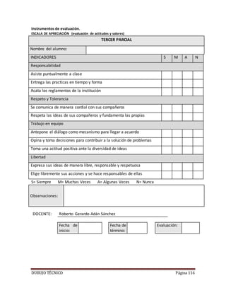 DUBUJO TÉCNICO Página 116
Instrumentos de evaluación.
ESCALA DE APRECIACIÓN (evaluación de actitudes y valores)
TERCER PARCIAL
Nombre del alumno:
INDICADORES S M A N
Responsabilidad
Asiste puntualmente a clase
Entrega las practicas en tiempo y forma
Acata los reglamentos de la institución
Respeto y Tolerancia
Se comunica de manera cordial con sus compañeros
Respeta las ideas de sus compañeros y fundamenta las propias
Trabajo en equipo
Antepone el diálogo como mecanismo para llegar a acuerdo
Opina y toma decisiones para contribuir a la solución de problemas
Toma una actitud positiva ante la diversidad de ideas
Libertad
Expresa sus ideas de manera libre, responsable y respetuosa
Elige libremente sus acciones y se hace responsables de ellas
S= Siempre M= Muchas Veces A= Algunas Veces N= Nunca
Observaciones:
DOCENTE: Roberto Gerardo Adán Sánchez
Fecha de
inicio:
Fecha de
término:
Evaluación:
 