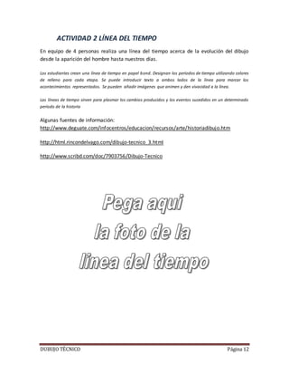DUBUJO TÉCNICO Página 12
ACTIVIDAD 2 LÍNEA DEL TIEMPO
En equipo de 4 personas realiza una línea del tiempo acerca de la evolución del dibujo
desde la aparición del hombre hasta nuestros días.
Los estudiantes crean una línea de tiempo en papel bond. Designan los períodos de tiempo utilizando colores
de relleno para cada etapa. Se puede introducir texto a ambos lados de la línea para marcar los
acontecimientos representados. Se pueden añadir imágenes que animen y den vivacidad a la línea.
Las líneas de tiempo sirven para plasmar los cambios producidos y los eventos sucedidos en un determinado
período de la historia
Algunas fuentes de información:
http://www.deguate.com/infocentros/educacion/recursos/arte/historiadibujo.htm
http://html.rincondelvago.com/dibujo-tecnico_3.html
http://www.scribd.com/doc/7903756/Dibujo-Tecnico
 