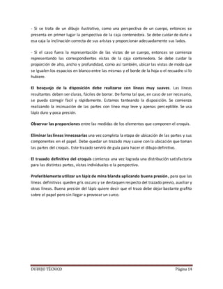 DUBUJO TÉCNICO Página 14
- Si se trata de un dibujo ilustrativo, como una perspectiva de un cuerpo, entonces se
presenta en primer lugar la perspectiva de la caja contenedora. Se debe cuidar de darle a
esa caja la inclinación correcta de sus aristas y proporcionar adecuadamente sus lados.
- Si el caso fuera la representación de las vistas de un cuerpo, entonces se comienza
representando las correspondientes vistas de la caja contenedora. Se debe cuidar la
proporción de alto, ancho y profundidad, como así también, ubicar las vistas de modo que
se igualen los espacios en blanco entre las mismas y el borde de la hoja o el recuadro si lo
hubiere.
El bosquejo de la disposición debe realizarse con líneas muy suaves. Las líneas
resultantes deben ser claras, fáciles de borrar. De forma tal que, en caso de ser necesario,
se pueda corregir fácil y rápidamente. Estamos tanteando la disposición. Se comienza
realizando la insinuación de las partes con línea muy leve y apenas perceptible. Se usa
lápiz duro y poca presión.
Observar las proporciones entre las medidas de los elementos que componen el croquis.
Eliminar las líneas innecesarias una vez completa la etapa de ubicación de las partes y sus
componentes en el papel. Debe quedar un trazado muy suave con la ubicación que toman
las partes del croquis. Este trazado servirá de guía para hacer el dibujo definitivo.
El trazado definitivo del croquis comienza una vez lograda una distribución satisfactoria
para las distintas partes, vistas individuales o la perspectiva.
Preferiblemente utilizar un lápiz de mina blanda aplicando buena presión, para que las
líneas definitivas queden gris oscuro y se destaquen respecto del trazado previo, auxiliar y
otras líneas. Buena presión del lápiz quiere decir que el trazo debe dejar bastante grafito
sobre el papel pero sin llegar a provocar un surco.
 