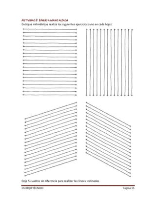 DUBUJO TÉCNICO Página 15
ACTIVIDAD3 LÍNEASA MANO ALZADA
En hojas milimétricas realiza los siguientes ejercicios (uno en cada hoja)
Deja 5 cuadros de diferencia para realizar las líneas inclinadas
 