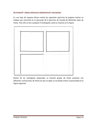 DUBUJO TÉCNICO Página 16
ACTIVIDAD4 LÍNEASVERTICALES HORIZONTALES E INCLINADAS
En una hoja de maquina blanca realiza los siguientes ejercicios Se propone realizar un
trabajo que consistirá en la ejecución de 4 ejercicios de trazado de diferentes tipos de
líneas. Para ello se van a preparar 4 rectángulos como se muestra en la Figura.
Dentro de los rectángulos preparados se trazarán grupos de líneas paralelas con
diferentes inclinaciones de forma tal que se logre un resultado similar al presentado en la
Figura siguiente.
 