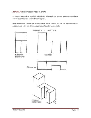 DUBUJO TÉCNICO Página 18
ACTIVIDAD5 CROQUISDE VISTASE ISOMETRÍAS
El alumno realizará en una hoja milimétrica el croquis del modelo presentado mediante
sus vistas en Figura 1 e isometría en Figura 2.
Debe tenerse en cuenta que lo importante en un croquis no son las medidas sino las
proporciones entre las diferentes partes del objeto representado.
 