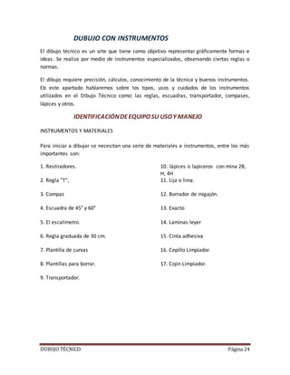 DUBUJO TÉCNICO Página 24
DUBUJO CON INSTRUMENTOS
El dibujo técnico es un arte que tiene como objetivo representar gráficamente formas e
ideas. Se realiza por medio de instrumentos especializados, observando ciertas reglas o
normas.
El dibujo requiere precisión, cálculos, conocimiento de la técnica y buenos instrumentos.
Eb este apartado hablaremos sobre los tipos, usos y cuidados de los instrumentos
utilizados en el Dibujo Técnico como: las reglas, escuadras, transportador, compases,
lápices y otros.
IDENTIFICACIÓNDEEQUIPOSU USOY MANEJO
INSTRUMENTOS Y MATERIALES
Para iniciar a dibujar se necesitan una serie de materiales e instrumentos, entre los más
importantes son:
1. Restiradores. 10. lápices o lapiceros con mina 2B,
H, 4H
2. Regla "T", 11. Lija o lima.
3. Compas 12. Borrador de migajón.
4. Escuadra de 45° y 60° 13. Exacto
5. El escalimetro. 14. Laminas leyer
6. Regla graduada de 30 cm. 15. Cinta adhesiva
7. Plantilla de curvas 16. Cepillo Limpiador.
8. Plantillas para borrar. 17. Cojin Limpiador.
9. Transportador.
 