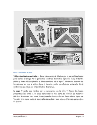 DUBUJO TÉCNICO Página 25
Figura 1 Instrumentos de dibujo
Tablero de dibujo o restirador.- Es un instrumento de dibujo sobre el que se fija el papel
para realizar el dibujo. Por lo general se construye de madera o plástico liso y de bordes
planos y rectos lo cual permite el desplazamiento de la regla T. El tamaño depende del
formato que se vaya a utilizar. Para el formato escolar es suficiente un tamaño de 40
centímetros de altura por 60 centímetros de anchura.
La regla T recibe ese nombre por su semejanza con la letra T. Posee dos brazos
perpendiculares entre sí. El brazo transversal es más corto. Se fabrican de madera o
plástico. Se emplea para trazar líneas paralelas horizontales en forma rápida y precisa.
También sirve como punto de apoyo a las escuadras y para alinear el formato y proceder a
su fijación.
 