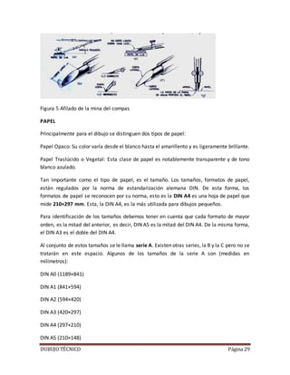 DUBUJO TÉCNICO Página 29
Figura 5 Afilado de la mina del compas
PAPEL
Principalmente para el dibujo se distinguen dos tipos de papel:
Papel Opaco: Su color varía desde el blanco hasta el amarillento y es ligeramente brillante.
Papel Traslúcido o Vegetal: Esta clase de papel es notablemente transparente y de tono
blanco azulado.
Tan importante como el tipo de papel, es el tamaño. Los tamaños, formatos de papel,
están regulados por la norma de estandarización alemana DIN. De esta forma, los
formatos de papel se reconocen por su norma, esto es la DIN A4 es una hoja de papel que
mide 210×297 mm. Esta, la DIN A4, es la más utilizada para dibujos pequeños.
Para identificación de los tamaños debemos tener en cuenta que cada formato de mayor
orden, es la mitad del anterior, es decir, DIN A5 es la mitad del DIN A4. De la misma forma,
el DIN A3 es el doble del DIN A4.
Al conjunto de estos tamaños se le llama serie A. Existen otras series, la B y la C pero no se
tratarán en este espacio. Algunos de los tamaños de la serie A son (medidas en
milímetros):
DIN A0 (1189×841)
DIN A1 (841×594)
DIN A2 (594×420)
DIN A3 (420×297)
DIN A4 (297×210)
DIN A5 (210×148)
 
