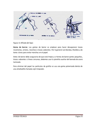 DUBUJO TÉCNICO Página 35
Figura 11 Afilado del lápiz
Goma de borrar. Las gomas de borrar se emplean para hacer desaparecer trazos
incorrectos, errores, manchas o trazos sobrantes. Por lo general son blandas, flexibles y de
tonos claros para evitar manchas en el papel.
Antes de borrar debe asegurarse de que está limpia y si hemos de borrar partes pequeñas,
trazos sobrantes o líneas cercanas, debemos usar la plantilla auxiliar del borrado de acero
laminado.
Para eliminar del papel las partículas de grafito se usa una goma pulverizada dentro de
una almohadilla llamada cojín limpiador.
 