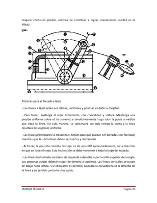 DUBUJO TÉCNICO Página 39
ninguna confusión posible, además de contribuir a lograr unaexcelente calidad en el
dibujo.
Técnicas para el trazado a lápiz
- Las líneas a lápiz deben ser nítidas, uniformes y precisas en toda su longitud.
- Para trazar, sostenga el lápiz firmemente, con comodidad y soltura. Mantenga una
presión uniforme sobre el instrumento y simultáneamente haga rotar la punta a medida
que trace la línea. De esta manera, se conservará por más tiempo la punta y la línea
resultará de un grosor uniforme.
- Las líneas preliminares se trazan muy débiles para que puedan ser borradas con facilidad,
mientras que las definitivas deben ser fuertes y destacadas.
- Al trazar, la posición correcta del lápiz es de unos 60º aproximadamente, en la dirección
en que se hace el trazo. Esta inclinación se debe mantener a todo lo largo del trazado.
- Las líneas horizontales se trazan de izquierda a derecha y por la orilla superior de la regla.
Las personas zurdas deberán trazar de derecha a izquierda. Las líneas verticales se trazan
de abajo hacia arriba. Si el dibujante es derecho, colocará la escuadra hacia la derecha de
la línea y en sentido contrario si es zurdo.
 