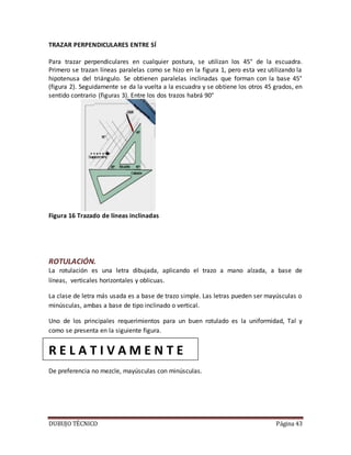 DUBUJO TÉCNICO Página 43
TRAZAR PERPENDICULARES ENTRE SÍ
Para trazar perpendiculares en cualquier postura, se utilizan los 45° de la escuadra.
Primero se trazan líneas paralelas como se hizo en la figura 1, pero esta vez utilizando la
hipotenusa del triángulo. Se obtienen paralelas inclinadas que forman con la base 45°
(figura 2). Seguidamente se da la vuelta a la escuadra y se obtiene los otros 45 grados, en
sentido contrario (figuras 3). Entre los dos trazos habrá 90°
Figura 16 Trazado de líneas inclinadas
ROTULACIÓN.
La rotulación es una letra dibujada, aplicando el trazo a mano alzada, a base de
líneas, verticales horizontales y oblicuas.
La clase de letra más usada es a base de trazo simple. Las letras pueden ser mayúsculas o
minúsculas, ambas a base de tipo inclinado o vertical.
Uno de los principales requerimientos para un buen rotulado es la uniformidad, Tal y
como se presenta en la siguiente figura.
R E L A T I V A M E N T E
De preferencia no mezcle, mayúsculas con minúsculas.
 