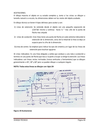 DUBUJO TÉCNICO Página 48
ACOTACIONES.
El dibujo muestra el objeto en su estado completo y, tanto si las vistas se dibujan a
tamaño natural o a escala, las dimensiones deben ser las reales del objeto acabado.
En dibujo técnico se tienen 4 tipos delineas para acotar y son:
1) Línea de extensión: Se extiende desde el objeto con una pequeña separación de
1/16“del mismo y continua hasta ⅛ “ mas allá de la punta de
flecha mas alejada
2) Línea de acotación: Esta línea tiene una punta de flecha en cada extremo indicando la
extensión de la dimensión, cerca de la mitad de la línea se deja un
espacio para la cifra de la dimensión.
3) Línea de centro: Se emplean para indicar los ejes de simetría y en lugar de las líneas de
extensión para localizar agujeros
4) Línea indicadora: Es una línea delgada y solida que conduce a una nota o acotación y
termina en una punta de flecha que toca a la parte a la que se dirige la atención. Las líneas
indicadoras son líneas rectas inclinadas (nunca verticales u horizontales) que se dibujan
generalmente a 45°, 30° y 60° pero se pueden dibujar a cualquier ángulo.
NOTA: Todas estas líneas se dibujan con lápiz 2H
Figura 19 Acotaciones
 