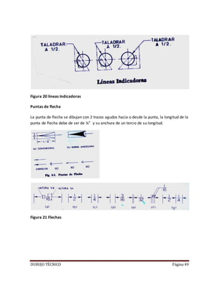 DUBUJO TÉCNICO Página 49
Figura 20 líneas Indicadoras
Puntas de flecha
La punta de flecha se dibujan con 2 trazos agudos hacia o desde la punta, la longitud de la
punta de flecha debe de ser de ⅛” y su anchura de un tercio de su longitud.
Figura 21 Flechas
 
