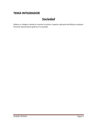 DUBUJO TÉCNICO Página 5
TEMA INTEGRADOR
Sociedad
Elabora un collage en donde se muestre la relacion, impacto o aplicación del dibujo o cualquier
forma de representacion grafica en la sociedad.
 