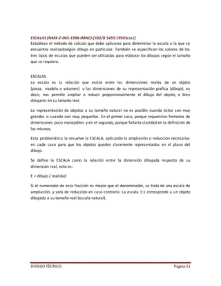 DUBUJO TÉCNICO Página 51
ESCALAS (NMX-Z-065-1998-IMNC)-[ISO/R 5455:199XSCALE]
Establece el método de cálculo que debe aplicarse para determinar la escala a la que se
encuentra realizadoalgún dibujo en particular. También se especifican los valores de los
tres tipos de escalas que pueden ser utilizadas para elaborar los dibujos según el tamaño
que se requiera.
ESCALAS.
La escala es la relación que existe entre las dimensiones reales de un objeto
(pieza, modelo o volumen) y las dimensiones de su representación grafica (dibujo), es
decir, nos permite ampliar o reducir proporcionalmente el dibujo del objeto, o bien
dibujarlo en su tamaño real.
La representación de objetos a su tamaño natural no es posible cuando éstos son muy
grandes o cuando son muy pequeños. En el primer caso, porque requerirían formatos de
dimensiones poco manejables y en el segundo, porque faltaría claridad en la definición de
los mismos.
Esta problemática la resuelve la ESCALA, aplicando la ampliación o reducción necesarias
en cada caso para que los objetos queden claramente representados en el plano del
dibujo.
Se define la ESCALA como la relación entre la dimensión dibujada respecto de su
dimensión real, esto es:
E = dibujo / realidad
Si el numerador de esta fracción es mayor que el denominador, se trata de una escala de
ampliación, y será de reducción en caso contrario. La escala 1:1 corresponde a un objeto
dibujado a su tamaño real (escala natural).
 