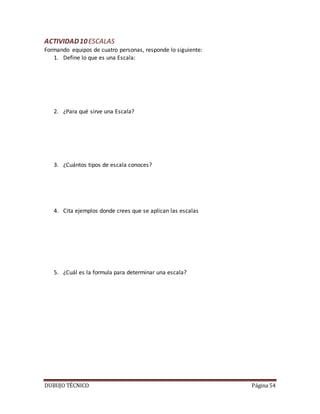 DUBUJO TÉCNICO Página 54
ACTIVIDAD10ESCALAS
Formando equipos de cuatro personas, responde lo siguiente:
1. Define lo que es una Escala:
2. ¿Para qué sirve una Escala?
3. ¿Cuántos tipos de escala conoces?
4. Cita ejemplos donde crees que se aplican las escalas
5. ¿Cuál es la formula para determinar una escala?
 