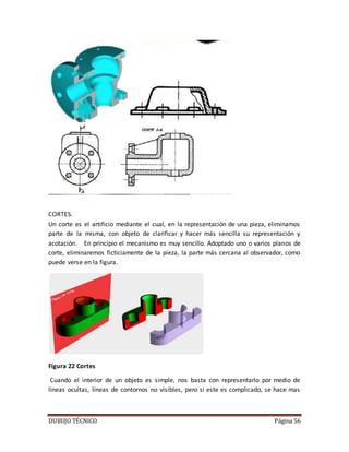 DUBUJO TÉCNICO Página 56
CORTES.
Un corte es el artificio mediante el cual, en la representación de una pieza, eliminamos
parte de la misma, con objeto de clarificar y hacer más sencilla su representación y
acotación. En principio el mecanismo es muy sencillo. Adoptado uno o varios planos de
corte, eliminaremos ficticiamente de la pieza, la parte más cercana al observador, como
puede verse en la figura.
Figura 22 Cortes
Cuando el interior de un objeto es simple, nos basta con representarlo por medio de
líneas ocultas, líneas de contornos no visibles, pero si este es complicado, se hace mas
 
