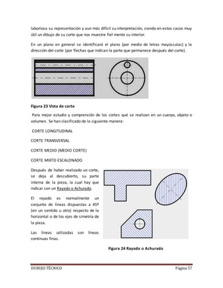 DUBUJO TÉCNICO Página 57
laboriosa su representación y aun más difícil su interpretación, siendo en estos casos muy
útil un dibujo de su corte que nos muestre fiel mente su interior.
En un plano en general se identificará el plano (por medio de letras mayúsculas) y la
dirección del corte (por flechas que indican la parte que permanece después del corte).
Figura 23 Vista de corte
Para mejor estudio y comprensión de los cortes qué se realizan en un cuerpo, objeto o
volumen. Se han clasificado de la siguiente manera:
CORTE LONGITUDINAL
CORTE TRANSVERSAL
CORTE MEDIO (MEDIO CORTE)
CORTE MIXTO ESCALONADO
Después de haber realizado un corte,
se deja al descubierto, su parte
interna de la pieza, la cual hay que
indicar con un Rayado o Achurado.
El rayado es normalmente un
conjunto de líneas dispuestas a 45º
(en un sentido u otro) respecto de la
horizontal o de los ejes de simetría de
la pieza.
Las líneas utilizadas son líneas
continuas finas.
Figura 24 Rayado o Achurado
 