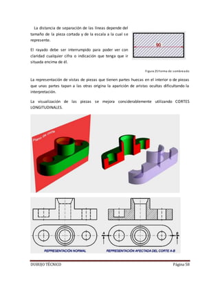 DUBUJO TÉCNICO Página 58
La distancia de separación de las líneas depende del
tamaño de la pieza cortada y de la escala a la cual se
represente.
El rayado debe ser interrumpido para poder ver con
claridad cualquier cifra o indicación que tenga que ir
situada encima de él.
Figura 25 Forma de sombreado
La representación de vistas de piezas que tienen partes huecas en el interior o de piezas
que unas partes tapan a las otras origina la aparición de aristas ocultas dificultando la
interpretación.
La visualización de las piezas se mejora considerablemente utilizando CORTES
LONGITUDINALES.
 