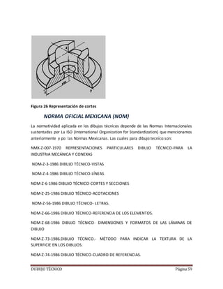 DUBUJO TÉCNICO Página 59
Figura 26 Representación de cortes
NORMA OFICIAL MEXICANA (NOM)
La normatividad aplicada en los dibujos técnicos depende de las Normas Internacionales
sustentadas por La ISO (International Organization for Standardization) que mencionamos
anteriormente y po las Normas Mexicanas. Las cuales para dibujo tecnico son:
NMX-Z-007-1970 REPRESENTACIONES PARTICULARES DIBUJO TÉCNICO-PARA LA
INDUSTRIA MECÁNICA Y CONEXAS
NOM-Z-3-1986 DIBUJO TÉCNICO-VISTAS
NOM-Z-4-1986 DIBUJO TÉCNICO-LÍNEAS
NOM-Z-6-1986 DIBUJO TÉCNICO-CORTES Y SECCIONES
NOM-Z-25-1986 DIBUJO TÉCNICO-ACOTACIONES
NOM-Z-56-1986 DIBUJO TÉCNICO- LETRAS.
NOM-Z-66-1986 DIBUJO TÉCNICO-REFERENCIA DE LOS ELEMENTOS.
NOM-Z-68-1986 DIBUJO TÉCNICO- DIMENSIONES Y FORMATOS DE LAS LÁMINAS DE
DIBUJO
NOM-Z-73-1986.DIBUJO TÉCNICO.- MÉTODO PARA INDICAR LA TEXTURA DE LA
SUPERFICIE EN LOS DIBUJOS.
NOM-Z-74-1986 DIBUJO TÉCNICO-CUADRO DE REFERENCIAS.
 