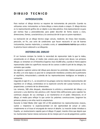 DUBUJO TÉCNICO Página 6
D I B U J O T E C N I C O
INTRODUCCIÓN.
Para realizar el dibujo técnico se requiere de instrumentos de precisión. Cuando no
utilizamos estos instrumentos se llama dibujo a mano alzada o croquis. El dibujo técnico
es la representación gráfica de un objeto o una idea práctica. Esta representación se guía
por normas fijas y preestablecidas para poder describir de forma exacta y clara,
dimensiones, formas, características y la construcción de lo que se quiere reproducir.
La realización de un dibujo técnico exige calculo, medición, de líneas bien trazadas,
precisión, en fin, una serie de condiciones que hacen necesario el uso de buenos
instrumentos, buenos materiales, y sumado a esto, el conocimiento teórico que unido a
la práctica hacen sobresalir a un dibujante.
HISTORIA DEL DIBUJO
El ser humano siempre ha tenido la necesidad de representar todo lo que le rodea,
encontrando en el dibujo, el medio más ameno para realizar este deseo. Los primeros
dibujos se remontan en el Paleolítico Superior, hace 35,000 años, cuando el Homo sapiens
representaba sobre las superficies rocosas de las cuevas o sobre la piel de los abrigos, los
animales que cazaba.
Los egipcios supieron valerse del dibujo para decorar las pirámides. Habían pasado miles
de años y en esta época se pasó de la composición monótona y estática de la prehistoria
al equilibrio, minuciosidad y colorido de las representaciones teológicas en templos y
santuarios.
Llegando al siglo VI a. C., se encontró en los griegos como los máximos representantes del
equilibrio en el dibujo, centrándose en la expresión sencilla del cuerpo humano, en las
proporciones y armonía de las dimensiones.
Los romanos, 500 años después, abandonaron lo artístico y ornamental del dibujo y se
acercaron a una doctrina más práctica y útil. Hacían falta edificaciones para soportar los
continuos ataques de sus enemigos y así mantenerse en el poder. Obtuvieron, en el
dibujo, el medio para reflejar lo que serían las próximas construcciones. Surgieron los
primeros planos y con ellos nació la arquitectura.
Durante la Edad Media (Del siglo VIII al XV) predominan las representaciones vivaces,
vuelve a imponerse la espectacularidad sin dar oportunidad de actuar al color,
simplemente es el trazo el encargado de marcar el detalle. La invasión árabe introduce a
España, un revolucionario soporte para el dibujo: El papel, invento chino que dejaría que
las ilustraciones fueran menos exclusivas de los monjes por el uso de pergaminos y pieles
 