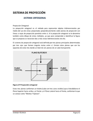 DUBUJO TÉCNICO Página 61
SISTEMA DE PROYECCIÓN
SISTEMA ORTOGONAL
Proyección Ortogonal
La proyección ortogonal es el método para representar objetos tridimensionales por
medio del uso de vistas proyectadas perpendicularmente sobre planos de proyección con
líneas o rayos de proyección paralelos entre sí. A la proyección ortogonal se le denomina
también como dibujo de vistas múltiples, ya que para comprender e identificar la figura
que se proyecta se necesitan dos o más vistas bidimensionales de ella.
El sistema de proyección ortogonal está definido por tres planos principales determinados
por tres ejes que forman ángulos rectos entre sí. Existen otros planos que son los
opuestos de estos tres dando un total de seis planos de un cubo transparente.
Figura 27 Proyección ortogonal
Estos tres planos conforman un triedro (cubo con tres caras visibles) que al desdoblarse el
Plano Superior hacia arriba y al frente y el Plano Lateral hacia el frente, conforman lo que
se conoce como “Montea Triplanar”.
 