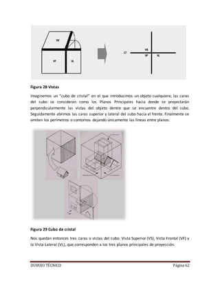DUBUJO TÉCNICO Página 62
Figura 28 Vistas
Imaginemos un “cubo de cristal” en el que introducimos un objeto cualquiera; las caras
del cubo se consideran como los Planos Principales hacia donde se proyectarán
perpendicularmente las vistas del objeto dentro que se encuentre dentro del cubo.
Seguidamente abrimos las caras superior y lateral del cubo hacia el frente. Finalmente se
omiten los perímetros o contornos dejando únicamente las líneas entre planos.
Figura 29 Cubo de cristal
Nos quedan entonces tres caras o vistas del cubo. Vista Superior (VS), Vista Frontal (VF) y
la Vista Lateral (VL), que corresponden a los tres planos principales de proyección.
 