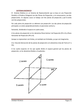 DUBUJO TÉCNICO Página 72
SISTEMADIEDRICO
El Sistema Diédrico es un Sistema de Representación que se basa en una Proyección
Paralela o Cilíndrica Ortogonal con dos Planos de Proyección, y en consecuencia, con dos
proyecciones. En algunos casos se trabaja con tres planos de proyección, y por lo tanto
con tres proyecciones.
Por cada plano de proyección se obtienen una proyección. Los dos planos de proyección
principales se cortan perpendicularmente en posiciones vertical y
horizontal, dividiendo el espacio en cuatro zonas.
A los planos de proyección se les denomina Plano Vertical de Proyección (PV o V) y Plano
Horizontal de Proyección (PH o H).
Aunque se representan con límites, en realidad son ilimitados, ya que son imaginarios.
A la línea de intersección de los planos de proyección se la denomina Línea de Tierra (LT o
PV).
A los cuatro espacios en los que queda divido el espacio general por los planos de
proyección, se les denomina Diedros o Cuadrantes.
 
