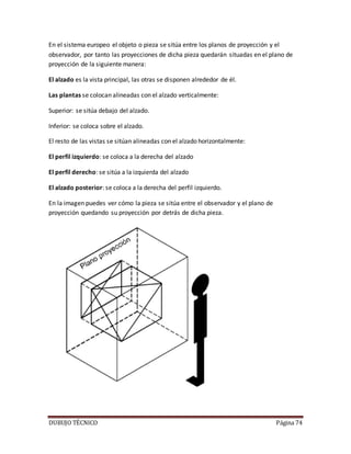 DUBUJO TÉCNICO Página 74
En el sistema europeo el objeto o pieza se sitúa entre los planos de proyección y el
observador, por tanto las proyecciones de dicha pieza quedarán situadas en el plano de
proyección de la siguiente manera:
El alzado es la vista principal, las otras se disponen alrededor de él.
Las plantas se colocan alineadas con el alzado verticalmente:
Superior: se sitúa debajo del alzado.
Inferior: se coloca sobre el alzado.
El resto de las vistas se sitúan alineadas con el alzado horizontalmente:
El perfil izquierdo: se coloca a la derecha del alzado
El perfil derecho: se sitúa a la izquierda del alzado
El alzado posterior: se coloca a la derecha del perfil izquierdo.
En la imagen puedes ver cómo la pieza se sitúa entre el observador y el plano de
proyección quedando su proyección por detrás de dicha pieza.
 