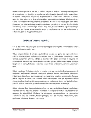 DUBUJO TÉCNICO Página 8
mismo tamaño que los de hoy día. El compás antiguo se parecía a los compases de puntas
de la actualidad. Las plumillas se cortaban de tallos delgados. La teoría de las proyecciones
de objetos sobre planos imaginarios de proyección no se desarrolló sino hasta la primera
parte del siglo quince, y su desarrollo se debe a los arquitectos italianos Albe Brunelleschi
y otros. Es del conocimiento general que Leonardo da Vinci usaba dibujos para transmitir a
los demás sus ideas y diseños para construcciones mecánicas, y muchos de tales dibujos
existen hoy en día. Sin embargo, no está muy claro, si Leonardo hizo alguna vez dibujos
mecánicos en los que aparecieran las vistas ortográficas como las que se hacen en la
actualidad, pero es muy probable que sí.
TIPOS DE DIBUJO TECNICO
Con el desarrollo industrial y los avances tecnológicos el dibujo ha aumentado su campo
de acción. Los principales son:
Dibujo arquitectónico: El dibujo arquitectónico abarca una gama de representaciones
gráficas con las cuales realizamos los planos para la construcción de edificios, casas,
quintas, autopistas, iglesias, fábricas y puentes entre otros. Se dibuja el proyecto con
instrumentos precisos, con sus respectivos detalles, ajuste y correcciones, donde aparecen
los planos de planta, fachadas, secciones, perspectivas, fundaciones, columnas, detalles y
otros.
Dibujo mecánico: El dibujo mecánico se emplea en la representación de piezas o partes de
máquinas, maquinarias, vehículos como grúas y motos, aviones, helicópteros y máquinas
industriales. Los planos que representan un mecanismo simple o una máquina formada
por un conjunto de piezas, son llamados planos de conjunto; y los que representa un sólo
elemento, plano de pieza. Los que representan un conjunto de piezas con las indicaciones
gráficas para su colocación, y armar un todo, son llamados planos de montaje.
Dibujo eléctrico: Este tipo de dibujo se refiere a la representación gráfica de instalaciones
eléctricas en una industria, oficina o vivienda o en cualquier estructura arquitectónica que
requiera de electricidad. Mediante la simbología correspondiente se representan
acometidas, caja de contador, tablero principal, línea de circuitos, interruptores, toma
corrientes, salidas de lámparas entre otros.
 
