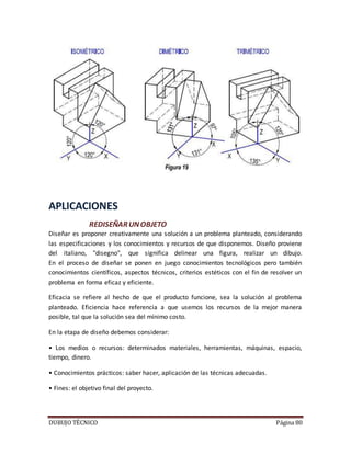 DUBUJO TÉCNICO Página 80
APLICACIONES
REDISEÑARUNOBJETO
Diseñar es proponer creativamente una solución a un problema planteado, considerando
las especificaciones y los conocimientos y recursos de que disponemos. Diseño proviene
del italiano, "disegno", que significa delinear una figura, realizar un dibujo.
En el proceso de diseñar se ponen en juego conocimientos tecnológicos pero también
conocimientos científicos, aspectos técnicos, criterios estéticos con el fin de resolver un
problema en forma eficaz y eficiente.
Eficacia se refiere al hecho de que el producto funcione, sea la solución al problema
planteado. Eficiencia hace referencia a que usemos los recursos de la mejor manera
posible, tal que la solución sea del mínimo costo.
En la etapa de diseño debemos considerar:
• Los medios o recursos: determinados materiales, herramientas, máquinas, espacio,
tiempo, dinero.
• Conocimientos prácticos: saber hacer, aplicación de las técnicas adecuadas.
• Fines: el objetivo final del proyecto.
 