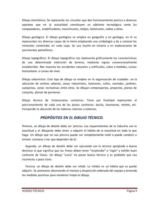 DUBUJO TÉCNICO Página 9
Dibujo electrónico: Se representa los circuitos que dan funcionamiento preciso a diversos
aparatos que en la actualidad constituyen un adelanto tecnológico como las
computadoras, amplificadores, transmisores, relojes, televisores, radios y otros.
Dibujo geológico: El dibujo geológico se emplea en geografía y en geología, en él se
representan las diversas capas de la tierra empleando una simbología y da a conocer los
minerales contenidos en cada capa. Se usa mucho en minería y en exploraciones de
yacimientos petrolíferos.
Dibujo topográfico: El dibujo topográfico nos representa gráficamente las características
de una determinada extensión de terreno, mediante signos convencionalmente
establecidos. Nos muestra los accidentes naturales y artificiales, cotas o medidas, curvas
horizontales o curvas de nivel.
Dibujo urbanístico: Este tipo de dibujo se emplea en la organización de ciudades: en la
ubicación de centros urbanos, zonas industriales, bulevares, calles, avenidas, jardines,
autopistas, zonas recreativas entre otros. Se dibujan anteproyectos, proyectos, planos de
conjunto, planos de pormenor.
Dibujo técnico de instalaciones sanitarias: Tiene por finalidad representar el
posicionamiento de cada una de las piezas sanitarias: ducha, lavamanos, retrete, etc.
Incluyendo la ubicación de las tuberías internas o externas.
PROPÓSITOS EN EL DIBUJO TÉCNICO.
Primero, un dibujo de detalle debe ser 'preciso. Los requerimientos de la industria son la
exactitud y el dibujante debe tener o adquirir el hábito de la exactitud en todo lo que
haga. Un dibujo que no sea preciso puede ser completamente inútil o puede conducir a
errores costosos a los que dependan de él.
Segundo, un dibujo de detalle debe ser ejecutado con la técnica apropiada o buena
destreza lo que significa que las líneas deben tener "resplandor" o "vigor" y exhibir buen
contraste de líneas. Un dibujo "sucio" no posee buena técnica y es probable que sea
incorrecto o poco claro.
Tercero, un dibujo de detalle debe ser nítido. La nitidez es un hábito que se puede
adquirir. Se promueve observando el manejo y disposición ordenada del equipo y tomando
las medidas positivas para mantener limpio el dibujo.
 