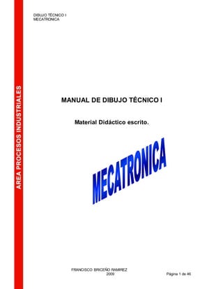 DIBUJO TÉCNICO I
MECATRONICA
FRANCISCO BRICEÑO RAMIREZ
2009 Página 1 de 46
MANUAL DE DIBUJO TÉCNICO I
Material Didáctico escrito.
 