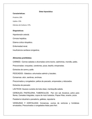 Dieta hiposódica:
Características:
Proteína: 20%
Lípidos: 23%
Hidratos de Carbono: 57%.
Diagnósticos:
Hipertensión arterial.
Cirrosis hepática.
Edema cíclico idiopático.
Enfermedad renal.
Insuficiencia cardiaca congestiva.
Alimentos prohibidos:
CARNES: -Carnes saladas o ahumadas como tocino, salchichas, morcilla, patés.
Precocinadas: croquetas, canelones, pizza, lasaña, empanadas.
Extractos de carne y pollo
PESCADOS: -Salados o ahumados salmón y bacalao.
Conservas: atún, sardinas, anchoas.
Precocinados y congelados: palitos de pescado, empanadas y rebozados.
Extractos de pescado
LÀCTEOS: Quesos curados de toda clase, mantequilla salada.
CEREALES, PASTELERIA, TUBERCULOS: Pan con sal, levadura, polvo para
flanes, Cereales integrales, copos de maíz tostados, Papas fritas, snacks, pizza.
Pastelería industrial o panadería, galletas, repostería
VERDURAS Y HORTALIZAS: Conservas, zumos de verduras y hortalizas
envasados, Precocinados o congelados listas para freír.
 