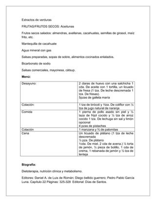 Extractos de verduras
FRUTAS/FRUTOS SECOS: Aceitunas
Frutos secos salados: almendras, avellanas, cacahuates, semillas de girasol, maíz
frito, etc.
Mantequilla de cacahuate
Agua mineral con gas
Salsas preparadas, sopas de sobre, alimentos cocinados enlatados.
Bicarbonato de sodio
Salsas comerciales, mayonesa, cátsup.
Menú:
Desayuno: 2 claras de huevo con una salchicha 1
cda. De aceite con 1 tortilla, un licuado
de fresa (1 tza. De leche descremada 1
tza. De fresas).
5pzas de galleta maría
Colación: 1 tza de brócoli y 1tza. De coliflor con ½
tza de jugo natural de naranja
Comida 1 pierna de pollo asado sin piel y ½
taza de frijol cocido y ½ tza de arroz
cocido 1 tza. De lechuga sin sal y limón
opcional
4 pzas de pistaches
Colación 1 manzana y ¾ de palomitas
Cena Un licuado de plátano (1 tza de leche
descremada
½ pza. De plátano
1cda. De miel, 2 cda de avena.) ½ torta
de jamón, ½ pieza de bolillo, 1 cda de
crema, 1 rebanada de jamón y ½ tza de
lenteja
Biografía:
Dietoterapia, nutrición clínica y metabolismo.
Editores: Daniel A. de Luis de Román; Diego bellido guerrero; Pedro Pablo García
Luna. Capítulo 22 Páginas: 325-328 Editorial: Días de Santos.
 