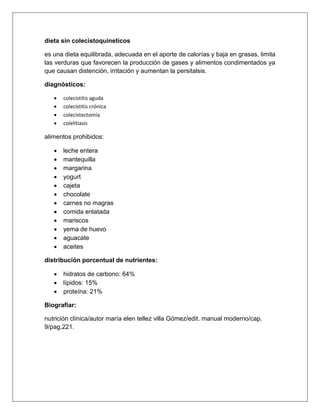 dieta sin colecistoquineticos
es una dieta equilibrada, adecuada en el aporte de calorías y baja en grasas, limita
las verduras que favorecen la producción de gases y alimentos condimentados ya
que causan distención, irritación y aumentan la persitalsis.
diagnósticos:
 colecistitis aguda
 colecistitis crónica
 colecistectomía
 colelitiasis
alimentos prohibidos:
 leche entera
 mantequilla
 margarina
 yogurt
 cajeta
 chocolate
 carnes no magras
 comida enlatada
 mariscos
 yema de huevo
 aguacate
 aceites
distribución porcentual de nutrientes:
 hidratos de carbono: 64%
 lípidos: 15%
 proteína: 21%
Biografiar:
nutrición clínica/autor maría elen tellez villa Gómez/edit. manual moderno/cap.
9/pag.221.
 