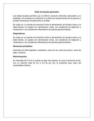 Dieta de líquidos generales:
Las dietas liquidas permiten que el enfermo consuma alimentos adecuados a su
patología, sin embargo en ocasiones no cubren los requerimientos de la persona y
pueden necesitarse complementos a la dieta.
Se utiliza en un periodo de transición entre la alimentación de líquidos claros y la
dieta blanda, en sujetos con alimentación mixta, con problemas de deglución y
masticación o con problemas inflamatorios del aparato gastrointestinal.
Diagnósticos:
Se utiliza en un periodo de transición entre la alimentación de líquidos claros y la
dieta blanda, en sujetos con alimentación mixta, con problemas de deglución y
masticación o con problemas inflamatorios del aparato gastrointestinal.
Alimentos prohibidos:
Alimentos de difícil digestión, embutidos, carne de res, carne de puerco, carne de
pollo, mariscos.
Administración:
En intervalos de 2-4 hrs y cuando es algo mas espesa, en unas 5 porciones al dia,
con un volumen total de 2.0 a 2.5 lts por día, lo suficiente para cubrir las
necesidades hídricas.
 