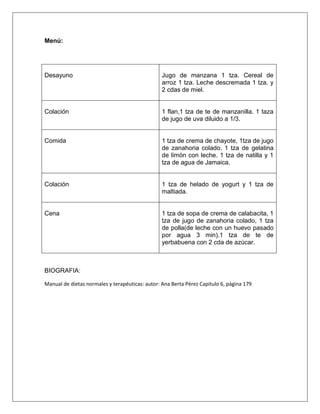 Menú:
Desayuno Jugo de manzana 1 tza. Cereal de
arroz 1 tza. Leche descremada 1 tza. y
2 cdas de miel.
Colación 1 flan,1 tza de te de manzanilla. 1 taza
de jugo de uva diluido a 1/3.
Comida 1 tza de crema de chayote, 1tza de jugo
de zanahoria colado. 1 tza de gelatina
de limón con leche. 1 tza de natilla y 1
tza de agua de Jamaica.
Colación 1 tza de helado de yogurt y 1 tza de
maltiada.
Cena 1 tza de sopa de crema de calabacita, 1
tza de jugo de zanahoria colado, 1 tza
de polla(de leche con un huevo pasado
por agua 3 min).1 tza de te de
yerbabuena con 2 cda de azúcar.
BIOGRAFIA:
Manual de dietas normales y terapéuticas: autor: Ana Berta Pérez Capitulo 6, página 179
 