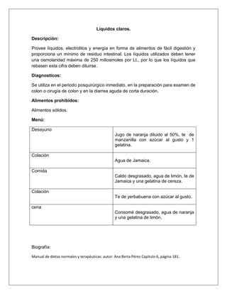 Líquidos claros.
Descripción:
Provee líquidos, electrolitos y energía en forma de alimentos de fácil digestión y
proporciona un mínimo de residuo intestinal. Los líquidos utilizados deben tener
una osmolaridad máxima de 250 miliosmoles por Lt., por lo que los líquidos que
rebasen esta cifra deben diluirse.
Diagnosticos:
Se utiliza en el periodo posquirúrgico inmediato, en la preparación para examen de
colon o cirugía de colon y en la diarrea aguda de corta duración.
Alimentos prohibidos:
Alimentos sólidos.
Menú:
Desayuno
Jugo de naranja diluido al 50%, te de
manzanilla con azúcar al gusto y 1
gelatina.
Colación
Agua de Jamaica.
Comida
Caldo desgrasado, agua de limón, te de
Jamaica y una gelatina de cereza.
Colación
Te de yerbabuena con azúcar al gusto.
cena
Consomé desgrasado, agua de naranja
y una gelatina de limón.
Biografía:
Manual de dietas normales y terapéuticas: autor: Ana Berta Pérez Capitulo 6, página 181.
 
