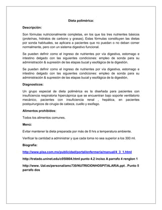 Dieta polimérica:
Descripción:
Son fórmulas nutricionalmente completas, en los que los tres nutrientes básicos
(proteínas, hidratos de carbono y grasas). Estas fórmulas constituyen las dietas
por sonda habituales, se aplicara a pacientes que no puedan o no deban comer
normalmente, pero con un sistema digestivo funcional.
Se pueden definir como el ingreso de nutrientes por vía digestiva, estomago e
intestino delgado con las siguientes condiciones: empleo de sonda para su
administración & supresión de las etapas bucal y esofágica de la digestión.
Se pueden definir como el ingreso de nutrientes por vía digestiva, estomago e
intestino delgado con las siguientes condiciones: empleo de sonda para su
administración & supresión de las etapas bucal y esofágica de la digestión.
Diagnosticos:
Un grupo especial de dieta polimérica es la diseñada para pacientes con
insuficiencia respiratoria hipercápnica que se encuentran bajo soporte ventilatorio
mecánico, pacientes con insuficiencia renal , hepática, en pacientes
postquirurgicos de cirugia de cabeza, cuello y esofago.
Alimentos prohibidos:
Todos los alimentos comunes.
Menú:
Evitar mantener la dieta preparada por más de 8 hrs a temperatura ambiente.
Verificar la cantidad a administrar y que cada toma no sea superior a los 300 ml.
Biografía:
http://www.pisa.com.mx/publicidad/portal/enfermeria/manual/4_3_1.html
http://tratado.uninet.edu/c050804.html punto 4.2 inciso A parrafo 4 renglon 1
http://www. Ual.es/personal/amc730/NUTRICIONHOSPITALARIA.ppt . Punto 5
parrafo dos
 