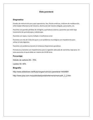 Dieta parenteral:
Diagnostico
Estados de malnutrición pre y post-operatorias, íleo, fístulas entéricas, síndrome de malabsorción,
enfermedad inflamatoria del intestino, disminución del intestino delgado, pancreatitis, etc.
Pacientes con grandes pérdidas de nitrógeno, quemaduras severas y pacientes que están bajo
tratamiento de quimioterapia y radioterapia.
Pacientes con sepsis, trauma múltiple e insuficiencia renal.
Pacientes con más de 5 días de ayuno o con problemas neurológicos con impedimento para
utilizar el tubo digestivo.
Pacientes con problemas durante el embarazo (hiperemesis gravídica).
Prematuros y lactantes con impedimentos para la ingestión adecuada de nutrientes, bajo peso. En
estos pacientes el ayuno debe ser máximo de 24-48 horas.
Porcentaje:
Hidrato de carbono 60 - 70%
Lípidos 30- 40%
Biografía:
http://www.slideshare.net/RudyVargas/nutricion-parenteral-14434981
http://www.pisa.com.mx/publicidad/portal/enfermeria/manual/4_3_2.htm
 