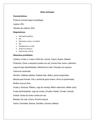 Dieta nefropata:
Características:
Proteína: formula según la patología
Lípidos: 25%
Hidratos de carbono: 60%
Diagnósticos:
 Nefropatía diabética
 IRC
 Nefropatía crónica: con diálisis
 IRA
 Dislipidemias en la IRC
 Síndrome nefrotico
 Hipertensión arterial
Alimentos prohibidos:
Lácteos: Limitar a ½ taza o 30ml día (Leche, Yogurt, Queso, Helado).
Proteínas: Carne o pescado curados con sal, Carnes frías: tocino, salchicha,
Leguminosas deshidratadas, Salchichas en lata, Pescado con espinas,
Crema de cacahuate.
Almidón: Galletas saladas, Patatas fritas, Bollos, panes preparados,
Mezcla para hornear, Pan y cereal de grano entero, Arroz no pulimentado,
Muffins ricos en fibra.
Frutas y Verduras: Plátano, Jugo de naranja, Melón valenciano, Melón chino,
Frutas deshidratadas, Jugo de ciruela, Ciruelas, Patata, Tomate, Camote.
Grasas: Grasa de cerdo curada con sal.
Bebidas: De cola, Crema, Ponche tropical
Varios: Chocolate, Nueces, Semillas, Cerveza, Melaza.
 